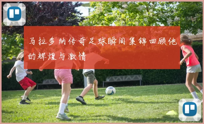 马拉多纳传奇足球瞬间集锦回顾他的辉煌与激情