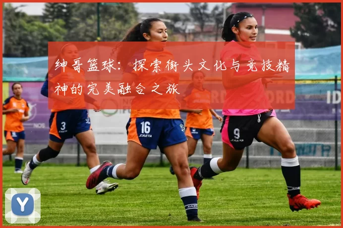 绅哥篮球：探索街头文化与竞技精神的完美融合之旅