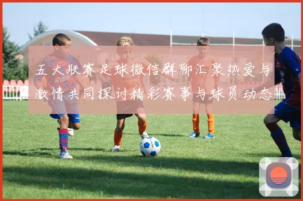 五大联赛足球微信群聊汇聚热爱与激情共同探讨精彩赛事与球员动态