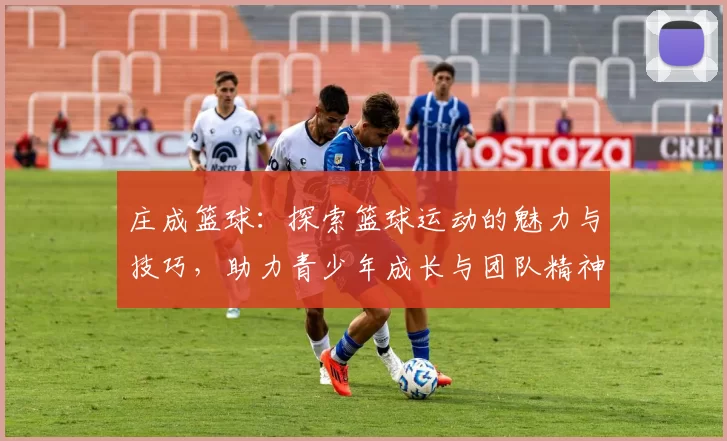 庄成篮球：探索篮球运动的魅力与技巧，助力青少年成长与团队精神培养